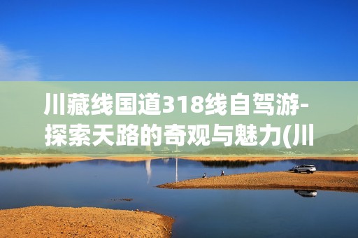 川藏线国道318线自驾游- 探索天路的奇观与魅力(川藏线国道318线自驾游)